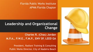 Florida Public Works Institute
APWA Florida Chapter
Charles R. (Chas) Jordan
M.P.A., P.W.E., F.M.P., ENV SP, LEED GA
President, Radiant Training & Consulting
Public Works Director, City of Madeira Beach
Leadership and Organizational
Change
 