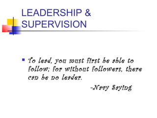 LEADERSHIP &
SUPERVISION
 To lead, you must first be able to
follow; for without followers, there
can be no leader.
-Navy Saying
 