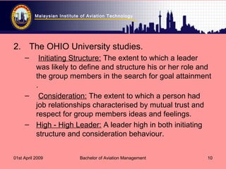 Malaysian Institute of Aviation Technology
01st April 2009 Bachelor of Aviation Management 10
2. The OHIO University studies.
– Initiating Structure: The extent to which a leader
was likely to define and structure his or her role and
the group members in the search for goal attainment
.
– Consideration: The extent to which a person had
job relationships characterised by mutual trust and
respect for group members ideas and feelings.
– High - High Leader: A leader high in both initiating
structure and consideration behaviour.
 