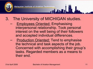 Malaysian Institute of Aviation Technology
01st April 2009 Bachelor of Aviation Management 11
3. The University of MICHIGAN studies.
– Employees Oriented: Emphasising
interpersonal relationship. Took personal
interest on the well being of their followers
and accepted individual differences.
– Production Oriented: Tend to emphasise
the technical and task aspects of the job.
Concerned with accomplishing their group’s
tasks. Regarded members as a means to
their end.
 