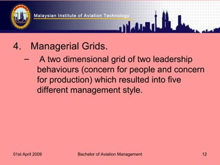 Malaysian Institute of Aviation Technology
01st April 2009 Bachelor of Aviation Management 12
4. Managerial Grids.
– A two dimensional grid of two leadership
behaviours (concern for people and concern
for production) which resulted into five
different management style.
 