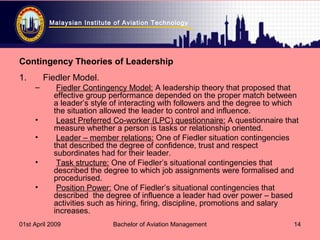 Malaysian Institute of Aviation Technology
01st April 2009 Bachelor of Aviation Management 14
Contingency Theories of Leadership
1. Fiedler Model.
– Fiedler Contingency Model: A leadership theory that proposed that
effective group performance depended on the proper match between
a leader’s style of interacting with followers and the degree to which
the situation allowed the leader to control and influence.
• Least Preferred Co-worker (LPC) questionnaire: A questionnaire that
measure whether a person is tasks or relationship oriented.
• Leader – member relations: One of Fiedler situation contingencies
that described the degree of confidence, trust and respect
subordinates had for their leader.
• Task structure: One of Fiedler’s situational contingencies that
described the degree to which job assignments were formalised and
procedurised.
• Position Power: One of Fiedler’s situational contingencies that
described the degree of influence a leader had over power – based
activities such as hiring, firing, discipline, promotions and salary
increases.
 