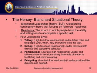 Malaysian Institute of Aviation Technology
01st April 2009 Bachelor of Aviation Management 16
• The Hersey- Blanchard Situational Theory.
• Situational Leadership Theory (SLT): A leadership
contingency theory that focuses on followers’ readiness.
• Readiness: The extent to which people have the ability
and willingness to accomplish a specific task.
• Four Leadership Style:
1. Telling: (High task low relationship) Leader define roles and
tell people what, when, how and where to do the task.
2. Selling: (High task high relationship) Leader provides both
directive and supportive behaviour.
3. Participating: (Low task high relationship) Leader and
follower share in decision making. Main role of leader is
facilitating and communicating.
4. Delegating: (Low task low relationship) Leader provides little
direction and support.
 