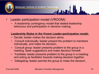 Malaysian Institute of Aviation Technology
01st April 2009 Bachelor of Aviation Management 18
• Leader participation model (VROOM):
– A leadership contingency model that related leadership
behaviour and participation in decision making.
Leadership Styles in the Vroom Leader-participation model.
– Decide: leader makes the decision alone.
– Consult individually: leader present the problem to members
individually, and make his decision.
– Consult group: leader presents problem to the group in a
meeting. Seek suggestions and make decision himself.
– Facilitate: leader presents problem to the group in a meeting
and acting as facilitator towards making decision together.
– Delegating: leader permits the group to make the decision.
 