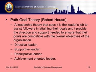 Malaysian Institute of Aviation Technology
01st April 2009 Bachelor of Aviation Management 19
• Path-Goal Theory (Robert House):
– A leadership theory that says it is the leader’s job to
assist followers in attaining their goals and t provide
the direction and support needed to ensure that their
goals are compatible with the overall objectives of the
organisation.
– Directive leader.
– Supportive leader.
– Participative leader.
– Achievement oriented leader.
 