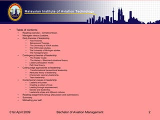 Malaysian Institute of Aviation Technology
01st April 2009 Bachelor of Aviation Management 2
• Table of contents;
– Reading exercise – Christine Nixon.
– Managers versus Leaders..
– Early theories of leadership.
• Trait Theories.
• Behavioural Theories.
• The University of IOWA studies.
• The OHIO state studies.
• The University of Michigan studies.
• The managerial grid.
– Contingency theories of leadership.
• The Fiedler model.
• The Hersey – Blanchard situational theory.
• Leader participation model.
• Path Goal theory.
– Cutting edge approaches to leadership.
• Transformational transactional leadership.
• Attributes theory of leadership.
• Charismatic visionary leadership.
• Team leadership.
– Contemporary issues in leadership.
• Leaders and power.
• Creating a culture of trust.
• Leading through empowerment.
• Gender and leadership.
• Leadership styles and different cultures.
– Reading assignment (Group Discussion and submission).
– Summary.
– Motivating your self.
 