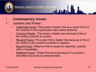 Malaysian Institute of Aviation Technology
01st April 2009 Bachelor of Aviation Management 24
• Contemporary issues:
1. Leaders and Power.
– Legitimate power: The power a leader has as a result of his or
her position in the organisation also called authority.
– Coercive Power: The power a leader has because of his or
her ability to punish or control.
– Reward Power: The power that a leader has because of his or
her ability to give positive benefits or rewards.
– Expert Power: Influence that is based on expertise, special
skill or knowledge.
– Referent Power: Power that arises because of a person’s
desirable resources or personal traits.
 