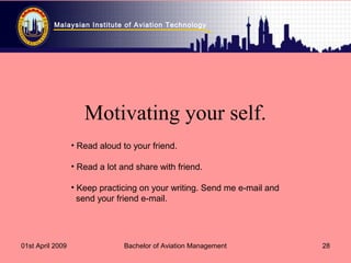 Malaysian Institute of Aviation Technology
01st April 2009 Bachelor of Aviation Management 28
Motivating your self.
• Read aloud to your friend.
• Read a lot and share with friend.
• Keep practicing on your writing. Send me e-mail and
send your friend e-mail.
 