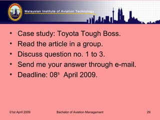 Malaysian Institute of Aviation Technology
01st April 2009 Bachelor of Aviation Management 29
• Case study: Toyota Tough Boss.
• Read the article in a group.
• Discuss question no. 1 to 3.
• Send me your answer through e-mail.
• Deadline: 08th
April 2009.
 