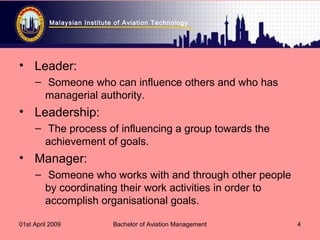 Malaysian Institute of Aviation Technology
01st April 2009 Bachelor of Aviation Management 4
• Leader:
– Someone who can influence others and who has
managerial authority.
• Leadership:
– The process of influencing a group towards the
achievement of goals.
• Manager:
– Someone who works with and through other people
by coordinating their work activities in order to
accomplish organisational goals.
 