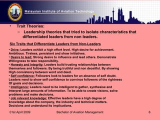 Malaysian Institute of Aviation Technology
01st April 2009 Bachelor of Aviation Management 6
• Trait Theories:
– Leadership theories that tried to isolate characteristics that
differentiated leaders from non leaders.
• Drive: Leaders exhibit a high effort level. High desire for achievement.
Ambitious. Tireless, persistent and show initiatives.
• Desire to lead: Strong desire to influence and lead others. Demonstrate
Willingness to take responsibility.
• Honesty and integrity: Leaders build trusting relationships between
themselves and followers. By being truthful and non deceitful. By showing
High consistency between word and deed.
• Self confidence: Followers look to leaders for an absence of self doubt.
Leaders need to show self confidence to convince followers of the rightness
Of goals and decisions.
• Intelligence: Leaders need to be intelligent to gather, synthesise and
Interpret large amounts of information. To be able to create visions, solve
problems and make decisions.
• Job relevant knowledge: Effective leaders have a high degree of
knowledge about the company, the industry and technical matters.
Decisions and understand its implications.
Six Traits that Differentiate Leaders from Non-Leaders
 