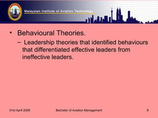 Malaysian Institute of Aviation Technology
01st April 2009 Bachelor of Aviation Management 8
• Behavioural Theories.
– Leadership theories that identified behaviours
that differentiated effective leaders from
ineffective leaders.
 