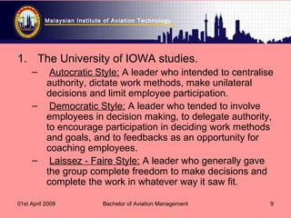 Malaysian Institute of Aviation Technology
01st April 2009 Bachelor of Aviation Management 9
1. The University of IOWA studies.
– Autocratic Style: A leader who intended to centralise
authority, dictate work methods, make unilateral
decisions and limit employee participation.
– Democratic Style: A leader who tended to involve
employees in decision making, to delegate authority,
to encourage participation in deciding work methods
and goals, and to feedbacks as an opportunity for
coaching employees.
– Laissez - Faire Style: A leader who generally gave
the group complete freedom to make decisions and
complete the work in whatever way it saw fit.
 
