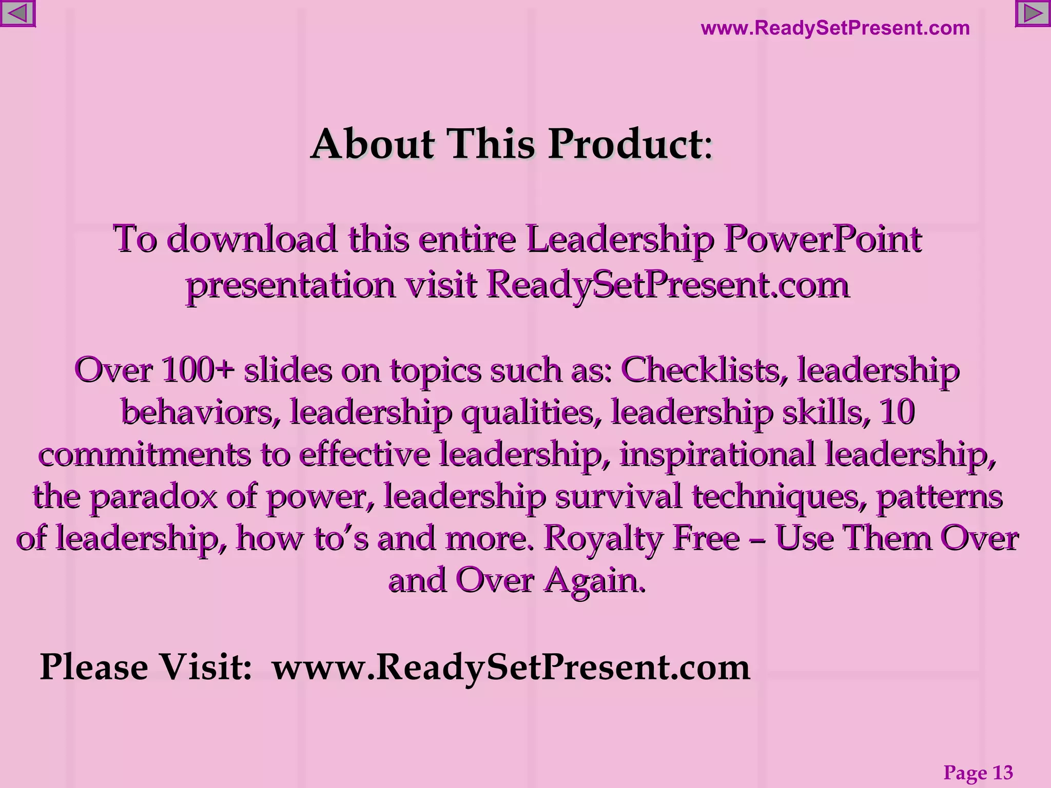 About This Product :  To download this entire Leadership PowerPoint presentation visit ReadySetPresent.com Over 100+ slides on topics such as: Checklists, leadership behaviors, leadership qualities, leadership skills, 10 commitments to effective leadership, inspirational leadership, the paradox of power, leadership survival techniques, patterns of leadership, how to’s and more. Royalty Free – Use Them Over and Over Again. Please Visit:  www.ReadySetPresent.com 
