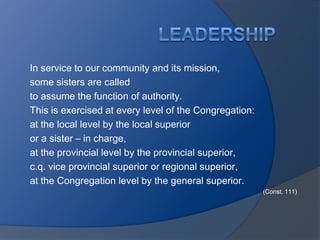 In service to our community and its mission,
some sisters are called
to assume the function of authority.
This is exercised at every level of the Congregation:
at the local level by the local superior
or a sister – in charge,
at the provincial level by the provincial superior,
c.q. vice provincial superior or regional superior,
at the Congregation level by the general superior.
                                                        (Const. 111)
 