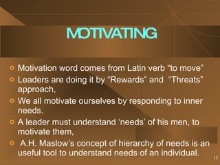 MOTIVATING Motivation word comes from Latin verb “to move” Leaders are doing it by “Rewards” and  “Threats” approach, We all motivate ourselves by responding to inner needs. A leader must understand ‘needs’ of his men, to motivate them, A.H. Maslow’s concept of hierarchy of needs is an useful tool to understand needs of an individual.  