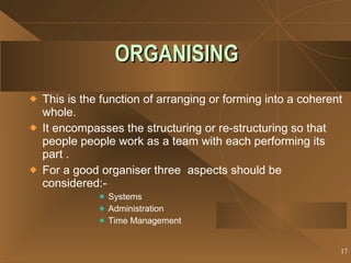 ORGANISING This is the function of arranging or forming into a coherent whole. It encompasses the structuring or re-structuring so that people people work as a team with each performing its part . For a good organiser three  aspects should be considered:-  Systems Administration Time Management 