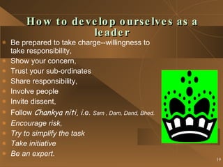 How to develop ourselves as a leader Be prepared to take charge--willingness to take responsibility, Show your concern, Trust your sub-ordinates Share responsibility, Involve people Invite dissent, Follow  Chankya niti, i .e.  Sam , Dam, Dand, Bhed. Encourage risk, Try to simplify the task Take initiative Be an expert. 