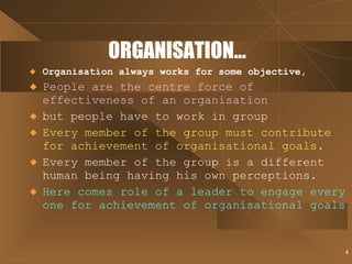 ORGANISATION... Organisation always works for some objective, People are the centre force of effectiveness of an organisation but people have to work in group Every member of the group must contribute for achievement of organisational goals. Every member of the group is a different human being having his own perceptions. Here comes role of a leader to engage every one for achievement of organisational goals   