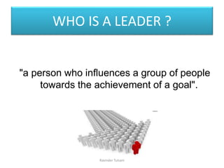 WHO IS A LEADER ?
"a person who influences a group of people
towards the achievement of a goal".
Ravinder Tulsani
 
