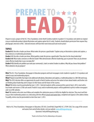 Prepare to Lead, a project of the N.C. Press Foundation, invites North Carolina students in grades K-12 to produce and submit an original
essay or multimedia product (photo/illustration and caption option for K-2 only). Students should obtain permission from anyone they
photograph, interview or film. Selected entrants will have their work showcased and receive prizes!

TOPICS
Grades K-2: Describe a leader you know. What makes the person a good leader? Explain using an illustration or photo and caption, a
few sentences or multimedia presentation.
Grades 3-5: Describe a leader you know. What qualities make this person a good leader? How does he/she show leadership?
Grades 6-8: What makes someone an effective leader? Who demonstrates effective leadership, past or present? How can you demon-
strate effective leadership in your everyday life?
Grades 9-12: Identify one problem you want your community’s, state’s or nation’s leaders to address. Why did you choose that problem?
What solution(s) do you propose?


Who? The N.C. Press Foundation, Newspaper in Education program and local newspapers invite students in grades K-12 to produce and
submit essays and multimedia projects.
What? Prepare to Lead offers four topics to be addressed with photos, illustrations and captions, a multimedia product or a 300-500 word essay.
Why? The 2012 election offers an opportunity for youth in North Carolina and across the nation to learn about leaders and further criti-
cal thinking about leadership and its impact on their future and the future of the country.
When? All entries must be postmarked by June 1, 2012. Selected students will be announced the week of July 4, 2012, meet with a
local leader and receive a $100 cash award. Finalists’ essays and/or multimedia projects will be published in print or online newspapers
and/ or on NIE websites.
How? All students who enter must follow and complete the submission process in full to be eligible for selection. They must mail their
essay or their multimedia product on a disk along with the official consent and waiver form, completed and signed, to the address below.
To qualify, entries must be postmarked no later than June 1, 2012.



 Mail to: N.C. Press Foundation, Newspapers in Education, CB 3365, Carroll Hall, Chapel Hill, N.C. 27599-3365. For a copy of the consent
                           and waiver form and all other details, visit our website: www.allthingsvoting.org.
                                                 Questions? info@AllThingsVoting.org

                                             Thanks to the Denver Post for collaborating on this project.
 