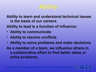 Ability
Ability to learn and understand technical issues
is the basis of our careers.
Ability to lead is a function of influence:
• Ability to communicate
• Ability to resolve conflicts
• Ability to solve problems and make decisions
As a member of a team, we influence others in
a collaborative effort to find better ideas or
solve problems.
 
