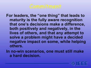 Commitment
For leaders, the “one thing” that leads to
maturity is the fully aware recognition
that one’s decisions make a difference,
both positively and negatively, in the
lives of others, and that any attempt to
solve a problem might have a decided
negative impact on some, while helping
others.
In no-win scenarios, one must still make
a hard decision.
 