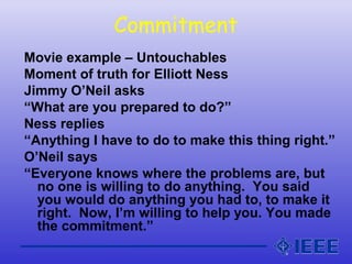 Commitment
Movie example – Untouchables
Moment of truth for Elliott Ness
Jimmy O’Neil asks
“What are you prepared to do?”
Ness replies
“Anything I have to do to make this thing right.”
O’Neil says
“Everyone knows where the problems are, but
no one is willing to do anything. You said
you would do anything you had to, to make it
right. Now, I’m willing to help you. You made
the commitment.”
 