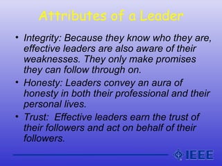 Attributes of a Leader
• Integrity: Because they know who they are,
effective leaders are also aware of their
weaknesses. They only make promises
they can follow through on.
• Honesty: Leaders convey an aura of
honesty in both their professional and their
personal lives.
• Trust: Effective leaders earn the trust of
their followers and act on behalf of their
followers.
 