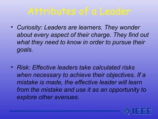 Attributes of a Leader
• Curiosity: Leaders are learners. They wonder
about every aspect of their charge. They find out
what they need to know in order to pursue their
goals.
• Risk: Effective leaders take calculated risks
when necessary to achieve their objectives. If a
mistake is made, the effective leader will learn
from the mistake and use it as an opportunity to
explore other avenues.
 
