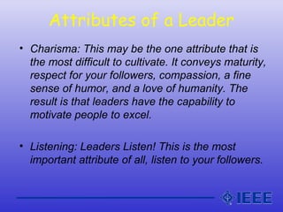 Attributes of a Leader
• Charisma: This may be the one attribute that is
the most difficult to cultivate. It conveys maturity,
respect for your followers, compassion, a fine
sense of humor, and a love of humanity. The
result is that leaders have the capability to
motivate people to excel.
• Listening: Leaders Listen! This is the most
important attribute of all, listen to your followers.
 