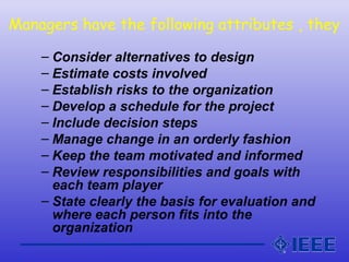 Managers have the following attributes , they
– Consider alternatives to design
– Estimate costs involved
– Establish risks to the organization
– Develop a schedule for the project
– Include decision steps
– Manage change in an orderly fashion
– Keep the team motivated and informed
– Review responsibilities and goals with
each team player
– State clearly the basis for evaluation and
where each person fits into the
organization
 