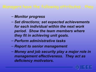Managers have the following attributes , they
– Monitor progress
– Set directions; set expected achievements
for each individual within the next work
period. Show the team members where
they fit in achieving unit goals.
– Perform administrative tasks
– Report to senior management
– Money and job security play a major role in
management effectiveness. They act as
deficiency motivators.
 