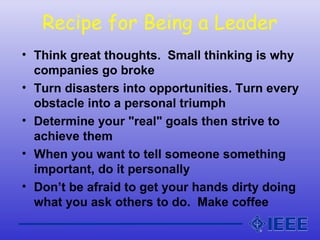 Recipe for Being a Leader
• Think great thoughts. Small thinking is why
companies go broke
• Turn disasters into opportunities. Turn every
obstacle into a personal triumph
• Determine your "real" goals then strive to
achieve them
• When you want to tell someone something
important, do it personally
• Don’t be afraid to get your hands dirty doing
what you ask others to do. Make coffee
 