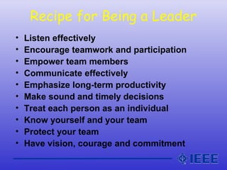 Recipe for Being a Leader
• Listen effectively
• Encourage teamwork and participation
• Empower team members
• Communicate effectively
• Emphasize long-term productivity
• Make sound and timely decisions
• Treat each person as an individual
• Know yourself and your team
• Protect your team
• Have vision, courage and commitment
 