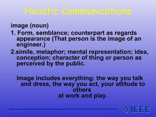 Holistic Communications
image (noun)
1. Form, semblance; counterpart as regards
appearance (That person is the image of an
engineer.)
2.simile, metaphor; mental representation; idea,
conception; character of thing or person as
perceived by the public.
Image includes everything: the way you talk
and dress, the way you act, your attitude to
others
at work and play.
 