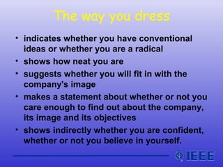 The way you dress
• indicates whether you have conventional
ideas or whether you are a radical
• shows how neat you are
• suggests whether you will fit in with the
company's image
• makes a statement about whether or not you
care enough to find out about the company,
its image and its objectives
• shows indirectly whether you are confident,
whether or not you believe in yourself.
 
