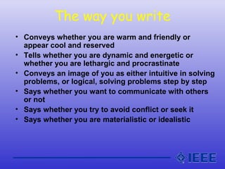 The way you write
• Conveys whether you are warm and friendly or
appear cool and reserved
• Tells whether you are dynamic and energetic or
whether you are lethargic and procrastinate
• Conveys an image of you as either intuitive in solving
problems, or logical, solving problems step by step
• Says whether you want to communicate with others
or not
• Says whether you try to avoid conflict or seek it
• Says whether you are materialistic or idealistic
 