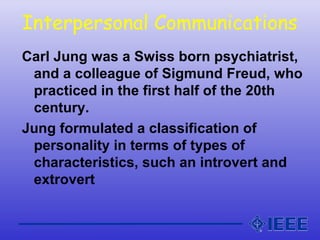 Interpersonal Communications
Carl Jung was a Swiss born psychiatrist,
and a colleague of Sigmund Freud, who
practiced in the first half of the 20th
century.
Jung formulated a classification of
personality in terms of types of
characteristics, such an introvert and
extrovert
 