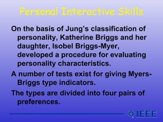 Personal Interactive Skills
On the basis of Jung’s classification of
personality, Katherine Briggs and her
daughter, Isobel Briggs-Myer,
developed a procedure for evaluating
personality characteristics.
A number of tests exist for giving Myers-
Briggs type indicators.
The types are divided into four pairs of
preferences.
 