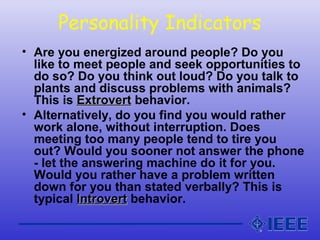 Personality Indicators
• Are you energized around people? Do you
like to meet people and seek opportunities to
do so? Do you think out loud? Do you talk to
plants and discuss problems with animals?
This is ExtrovertExtrovert behavior.
• Alternatively, do you find you would rather
work alone, without interruption. Does
meeting too many people tend to tire you
out? Would you sooner not answer the phone
- let the answering machine do it for you.
Would you rather have a problem written
down for you than stated verbally? This is
typical IntrovertIntrovert behavior.
 