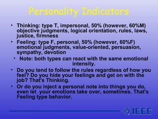 Personality Indicators
• Thinking: type T, impersonal, 50% (however, 60%M)
objective judgments, logical orientation, rules, laws,
justice, firmness
• Feeling: type F, personal, 50% (however, 60%F)
emotional judgments, value-oriented, persuasion,
sympathy, devotion
• Note: both types can react with the same emotional
intensity.
• Do you tend to follow the rules regardless of how you
feel? Do you hide your feelings and get on with the
job? That's Thinking.
• Or do you inject a personal note into things you do,
even let your emotions take over, sometimes. That's
Feeling type behavior.
 