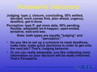 Personality Indicators
Judging: type J, closure, concluding, 50% settled,
decided, work comes first, plan ahead, urgency,
deadline, get-it-done.
Perceptive: type P, get more data, 50% pending,
flexible, adaptable let-it-happen, open-ended,
tentative, wait-and-see.
Note: both types are equally "judging" and
"perceptive."
• Do you like to set up a schedule to meet deadlines,
make lists, make quick decisions in order to get onto
the next job? That's Judging behavior.
• Or are you really adaptable, you like collecting more
information so your decision will be really informed.
That's Perceptive.
 