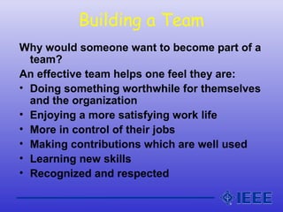 Building a Team
Why would someone want to become part of a
team?
An effective team helps one feel they are:
• Doing something worthwhile for themselves
and the organization
• Enjoying a more satisfying work life
• More in control of their jobs
• Making contributions which are well used
• Learning new skills
• Recognized and respected
 