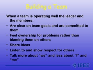 Building a Team
When a team is operating well the leader and
the members:
• Are clear on team goals and are committed to
them
• Feel ownership for problems rather than
blaming them on others
• Share ideas
• Listen to and show respect for others
• Talk more about “we” and less about “I” and
“me”
 