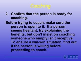 Coaching
2. Confirm that the person is ready for
coaching.
Before trying to coach, make sure the
person is open to it. If a person
seems hesitant, try explaining the
benefits, but don’t insist on coaching
someone who simply isn’t receptive.
To ensure a win-win situation, find out
if the person is willing before
proceeding to coach.
 