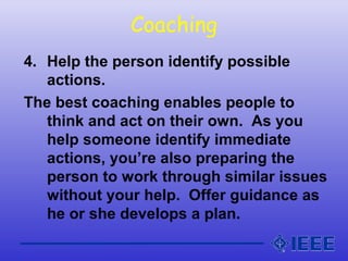 Coaching
4. Help the person identify possible
actions.
The best coaching enables people to
think and act on their own. As you
help someone identify immediate
actions, you’re also preparing the
person to work through similar issues
without your help. Offer guidance as
he or she develops a plan.
 