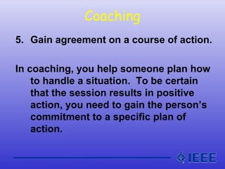 Coaching
5. Gain agreement on a course of action.
In coaching, you help someone plan how
to handle a situation. To be certain
that the session results in positive
action, you need to gain the person’s
commitment to a specific plan of
action.
 