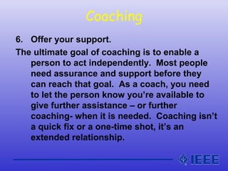 Coaching
6. Offer your support.
The ultimate goal of coaching is to enable a
person to act independently. Most people
need assurance and support before they
can reach that goal. As a coach, you need
to let the person know you’re available to
give further assistance – or further
coaching- when it is needed. Coaching isn’t
a quick fix or a one-time shot, it’s an
extended relationship.
 