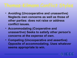 Thomas-Kilmann Conflict Styles
• Avoiding (Uncooperative and unassertive)
Neglects own concerns as well as those of
other parties: does not raise or address
conflict issues.
• Accommodating (Cooperative and
unassertive) Seeks to satisfy other person's
concerns at the expense of own.
• Competing (Uncooperative and assertive)
Opposite of accommodating. Uses whatever
seems appropriate to win.
 